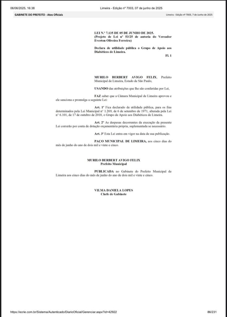 A imagem mostra um documento oficial da Prefeitura de Limeira, publicado no Diário Oficial, edição nº 7003, de 7 de junho de 2025. No topo, há a data e hora da publicação: “06/06/2025, 16:38”. A seção está intitulada “GABINETE DO PREFEITO – Atos Oficiais”.

O conteúdo principal do documento é a LEI Nº 7.135 DE 05 DE JUNHO DE 2025, referente ao Projeto de Lei nº 53/25, de autoria do Vereador Everton Oliveira Ferreira.

O título da lei, em destaque, diz:
"Declara de utilidade pública o Grupo de Apoio aos Diabéticos de Limeira."

O texto segue com a formalidade legal, informando que o prefeito Murilo Berbert Avigo Felix, no uso de suas atribuições, sanciona e promulga a seguinte lei:

Art. 1º Declara o Grupo de Apoio aos Diabéticos de Limeira como de utilidade pública, nos termos da legislação municipal.

Art. 2º Determina que as despesas decorrentes da execução da lei correrão por conta de dotação orçamentária própria.

Art. 3º Estabelece que a lei entra em vigor na data de sua publicação.

O texto é finalizado com a data:
"Paço Municipal de Limeira, aos cinco dias do mês de junho de dois mil e vinte e cinco."

O documento é assinado pelo prefeito Murilo Berbert Avigo Felix e pela Chefe de Gabinete Vilma Daniela Lopes.